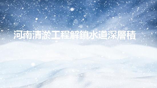 河南清淤工程解鎖水道深層積淀，提升城市環(huán)境質量！